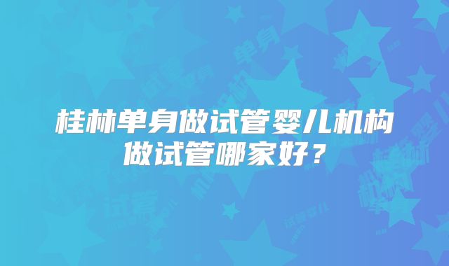 桂林单身做试管婴儿机构做试管哪家好？
