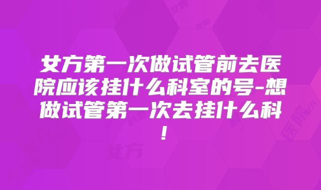 女方第一次做试管前去医院应该挂什么科室的号-想做试管第一次去挂什么科!