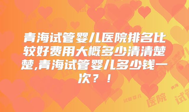 青海试管婴儿医院排名比较好费用大概多少清清楚楚,青海试管婴儿多少钱一次？！