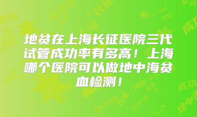 地贫在上海长征医院三代试管成功率有多高！上海哪个医院可以做地中海贫血检测！