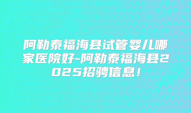 阿勒泰福海县试管婴儿哪家医院好-阿勒泰福海县2025招骋信息！