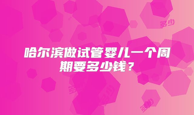 哈尔滨做试管婴儿一个周期要多少钱?