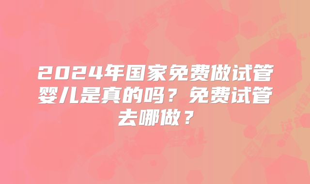 2024年国家免费做试管婴儿是真的吗？免费试管去哪做？