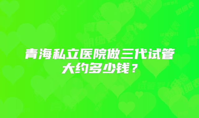 青海私立医院做三代试管大约多少钱？