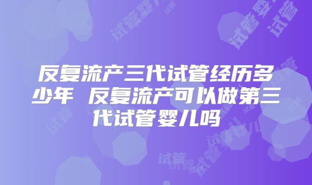 反复流产三代试管经历多少年 反复流产可以做第三代试管婴儿吗