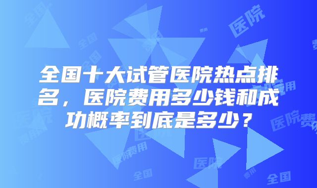 全国十大试管医院热点排名，医院费用多少钱和成功概率到底是多少？