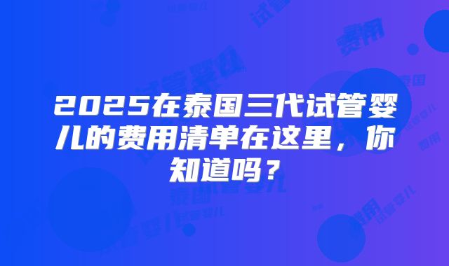 2025在泰国三代试管婴儿的费用清单在这里，你知道吗？