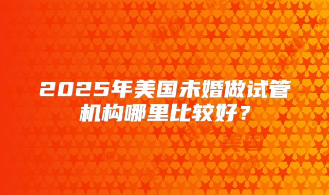 2025年美国未婚做试管机构哪里比较好？