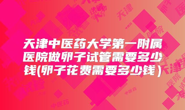 天津中医药大学第一附属医院做卵子试管需要多少钱(卵子花费需要多少钱)