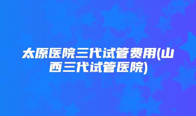 太原医院三代试管费用(山西三代试管医院)