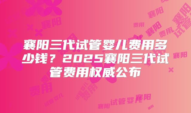 襄阳三代试管婴儿费用多少钱?2025襄阳三代试管费用权威公布