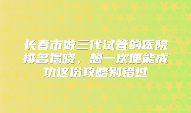 长春市做三代试管的医院排名揭晓，想一次便能成功这份攻略别错过