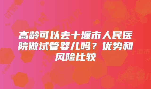 高龄可以去十堰市人民医院做试管婴儿吗？优势和风险比较