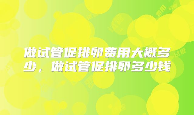 做试管促排卵费用大概多少,做试管促排卵多少钱