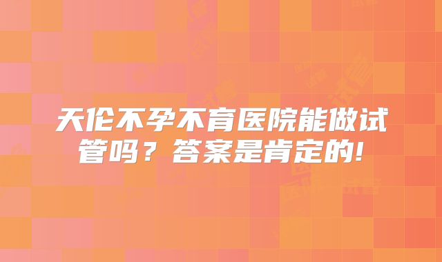天伦不孕不育医院能做试管吗?答案是肯定的!