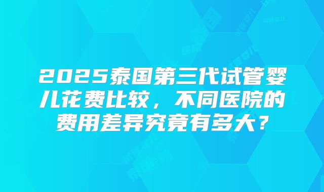 2025泰国第三代试管婴儿花费比较,不同医院的费用差异究竟有多大?