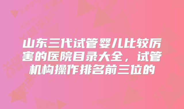 山东三代试管婴儿比较厉害的医院目录大全，试管机构操作排名前三位的