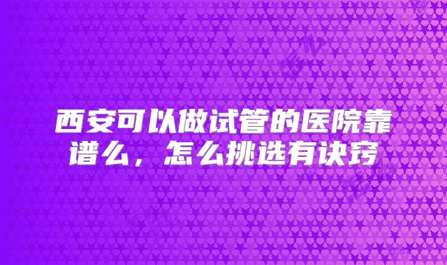 西安可以做试管的医院靠谱么，怎么挑选有诀窍