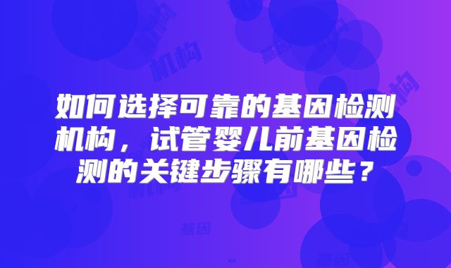 如何选择可靠的基因检测机构，试管婴儿前基因检测的关键步骤有哪些？