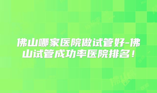 佛山哪家医院做试管好-佛山试管成功率医院排名！