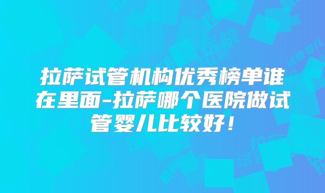 拉萨试管机构优秀榜单谁在里面-拉萨哪个医院做试管婴儿比较好！