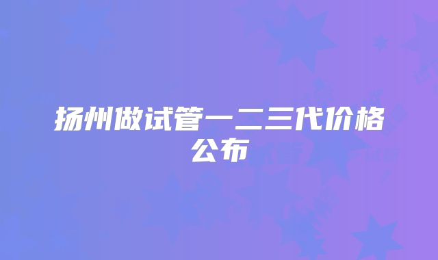 扬州做试管一二三代价格公布