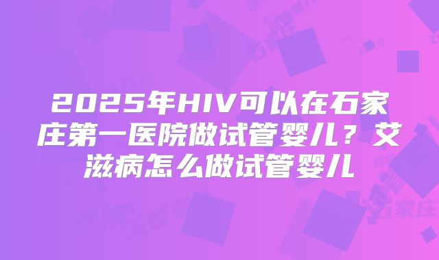 2025年HIV可以在石家庄第一医院做试管婴儿？艾滋病怎么做试管婴儿