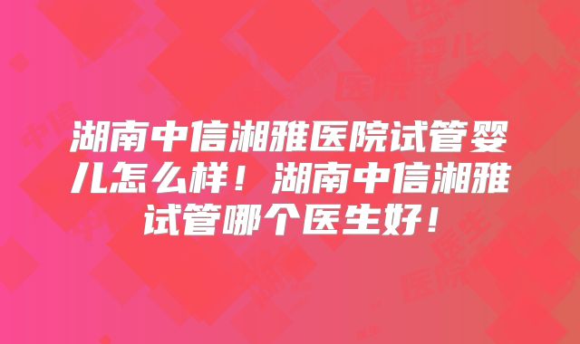 湖南中信湘雅医院试管婴儿怎么样！湖南中信湘雅试管哪个医生好！