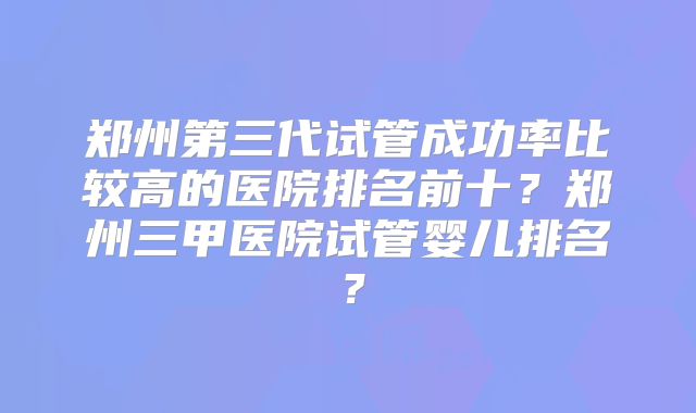 郑州第三代试管成功率比较高的医院排名前十？郑州三甲医院试管婴儿排名？