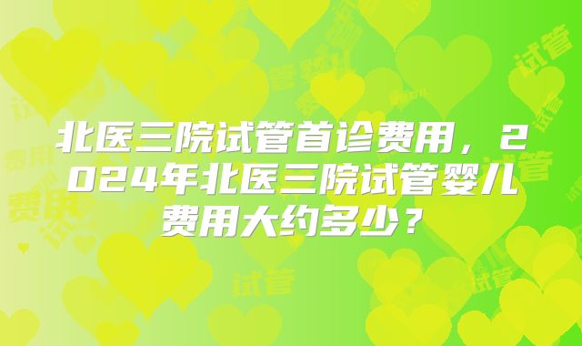 北医三院试管首诊费用，2024年北医三院试管婴儿费用大约多少？