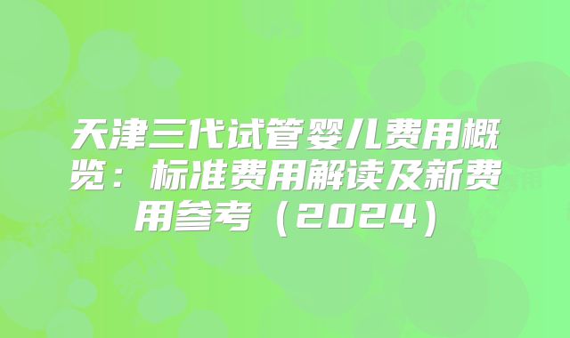 天津三代试管婴儿费用概览：标准费用解读及新费用参考（2024）