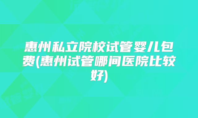 惠州私立院校试管婴儿包费(惠州试管哪间医院比较好)