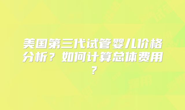 美国第三代试管婴儿价格分析？如何计算总体费用？