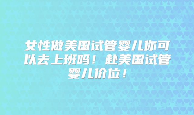 女性做美国试管婴儿你可以去上班吗！赴美国试管婴儿价位！