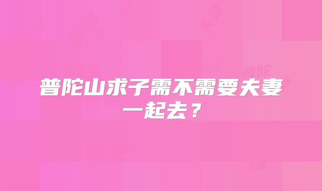 普陀山求子需不需要夫妻一起去？