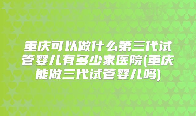 重庆可以做什么第三代试管婴儿有多少家医院(重庆能做三代试管婴儿吗)