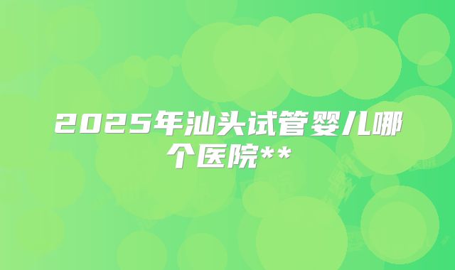 2025年汕头试管婴儿哪个医院**