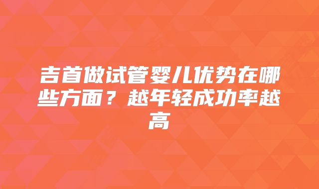 吉首做试管婴儿优势在哪些方面？越年轻成功率越高