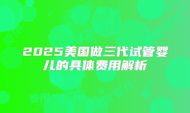 2025美国做三代试管婴儿的具体费用解析