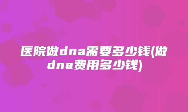 医院做dna需要多少钱(做dna费用多少钱)