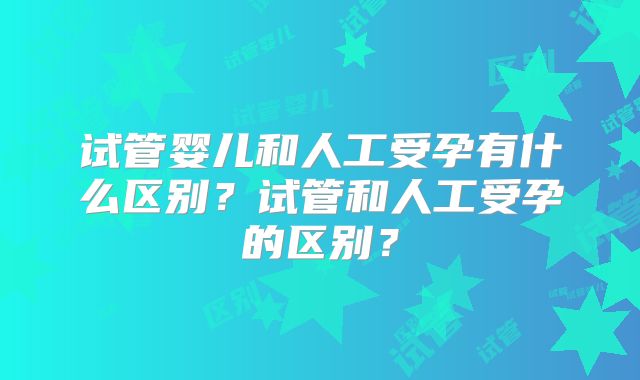 试管婴儿和人工受孕有什么区别？试管和人工受孕的区别？
