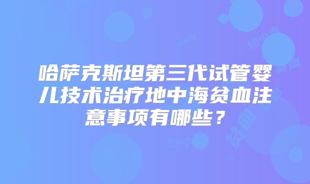 哈萨克斯坦第三代试管婴儿技术治疗地中海贫血注意事项有哪些？