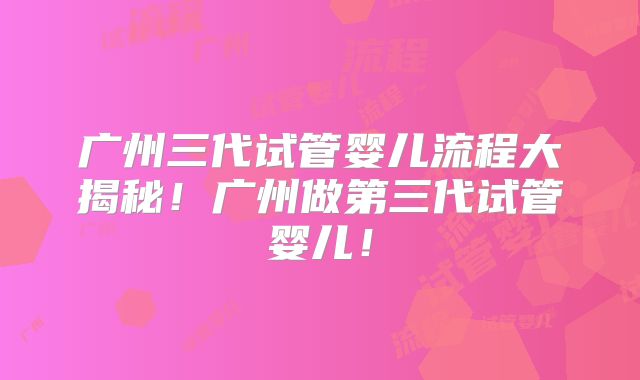 广州三代试管婴儿流程大揭秘！广州做第三代试管婴儿！
