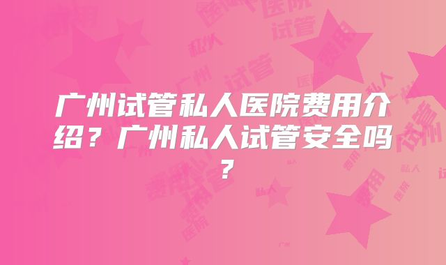 广州试管私人医院费用介绍？广州私人试管安全吗？