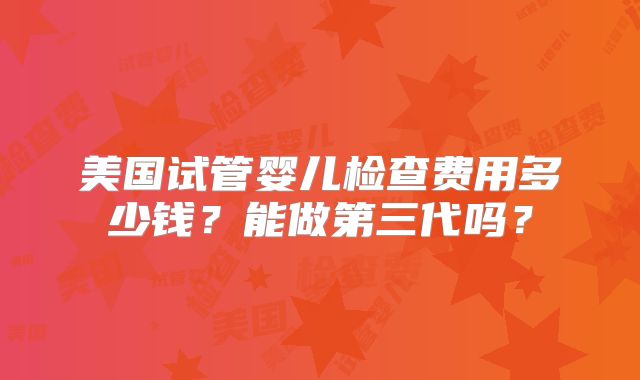 美国试管婴儿检查费用多少钱？能做第三代吗？