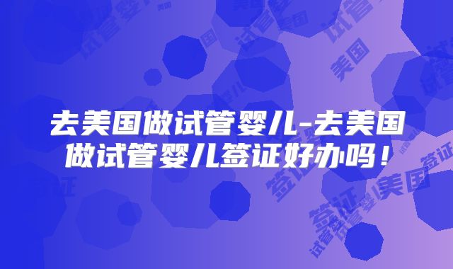 去美国做试管婴儿-去美国做试管婴儿签证好办吗！