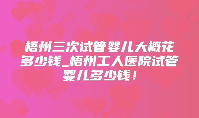 梧州三次试管婴儿大概花多少钱_梧州工人医院试管婴儿多少钱！