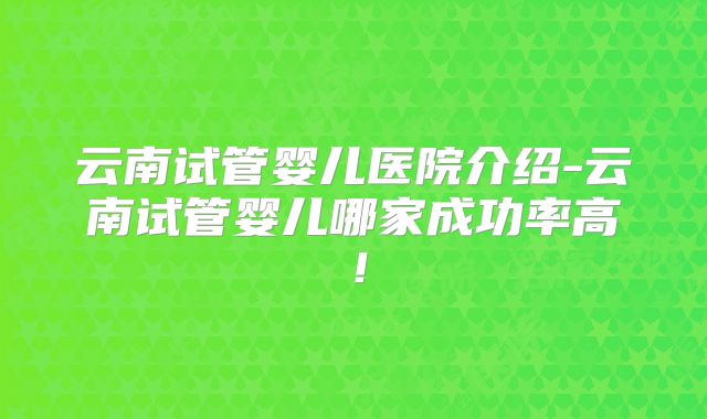 云南试管婴儿医院介绍-云南试管婴儿哪家成功率高！