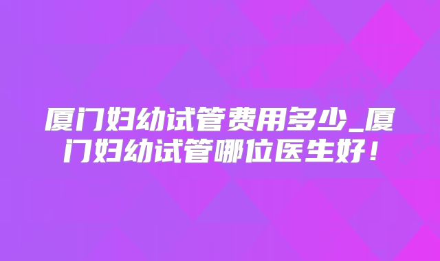 厦门妇幼试管费用多少_厦门妇幼试管哪位医生好!