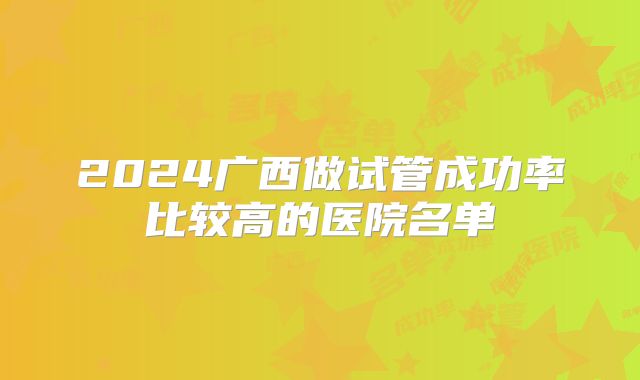 2024广西做试管成功率比较高的医院名单